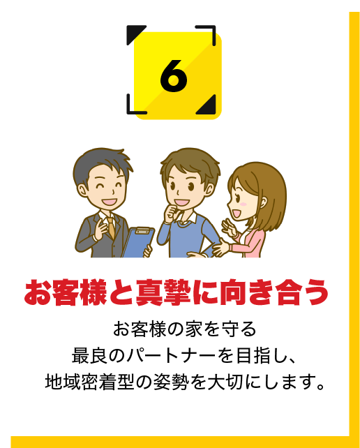 お客様と真摯に向き合う お客様の家を守る最良のパートナーを目指し、地域密着型の姿勢を大切にします。